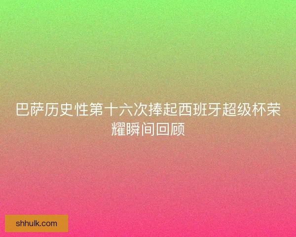 巴萨历史性第十六次捧起西班牙超级杯荣耀瞬间回顾