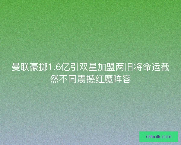 曼联豪掷1.6亿引双星加盟两旧将命运截然不同震撼红魔阵容