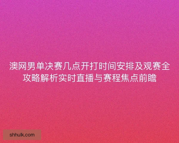 澳网男单决赛几点开打时间安排及观赛全攻略解析实时直播与赛程焦点前瞻