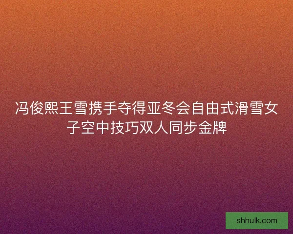 冯俊熙王雪携手夺得亚冬会自由式滑雪女子空中技巧双人同步金牌