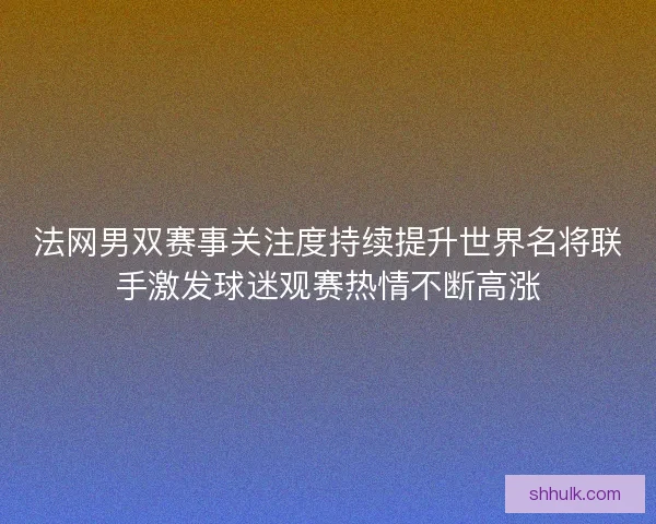 法网男双赛事关注度持续提升世界名将联手激发球迷观赛热情不断高涨